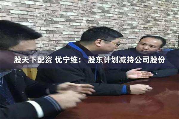 股天下配资 优宁维： 股东计划减持公司股份