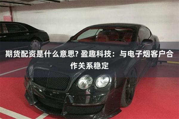 期货配资是什么意思? 盈趣科技：与电子烟客户合作关系稳定
