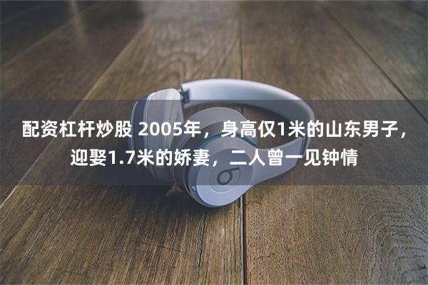 配资杠杆炒股 2005年，身高仅1米的山东男子，迎娶1.7米的娇妻，二人曾一见钟情