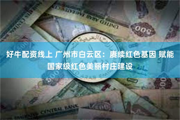 好牛配资线上 广州市白云区：赓续红色基因 赋能国家级红色美丽村庄建设