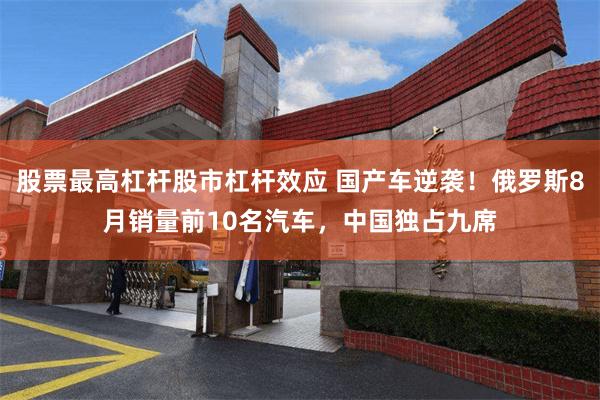 股票最高杠杆股市杠杆效应 国产车逆袭！俄罗斯8月销量前10名汽车，中国独占九席