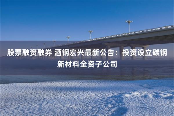 股票融资融券 酒钢宏兴最新公告：投资设立碳钢新材料全资子公司