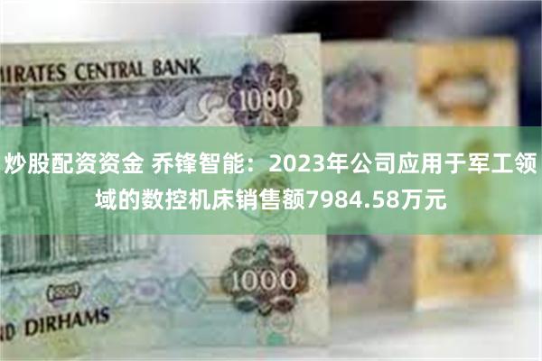 炒股配资资金 乔锋智能：2023年公司应用于军工领域的数控机床销售额7984.58万元