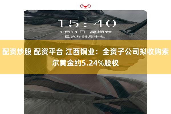配资炒股 配资平台 江西铜业：全资子公司拟收购索尔黄金约5.24%股权