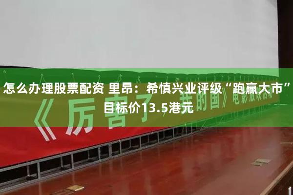 怎么办理股票配资 里昂：希慎兴业评级“跑赢大市” 目标价13.5港元