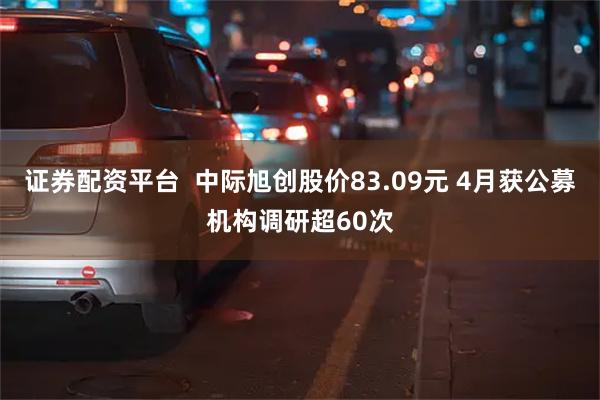证券配资平台  中际旭创股价83.09元 4月获公募机构调研超60次