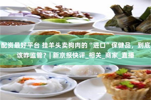 配资最好平台 挂羊头卖狗肉的“进口”保健品，到底该咋监管？| 新京报快评_相关_商家_直播