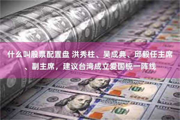 什么叫股票配置盘 洪秀柱、吴成典、邱毅任主席、副主席，建议台湾成立爱国统一阵线