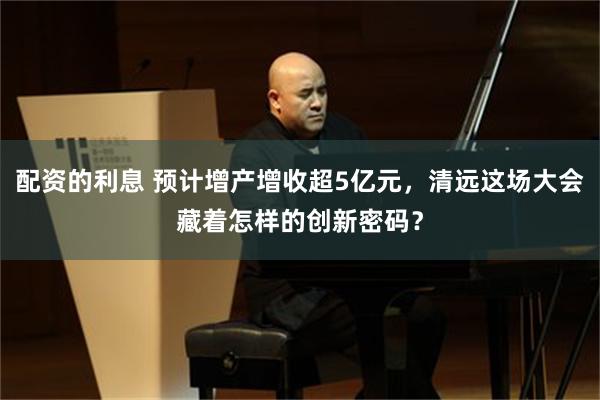 配资的利息 预计增产增收超5亿元，清远这场大会藏着怎样的创新密码？