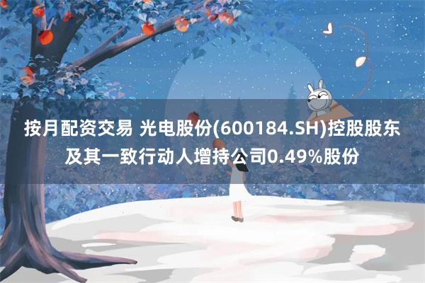按月配资交易 光电股份(600184.SH)控股股东及其一致行动人增持公司0.49%股份