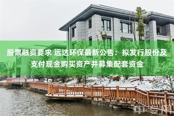 股票融资要求 远达环保最新公告：拟发行股份及支付现金购买资产并募集配套资金