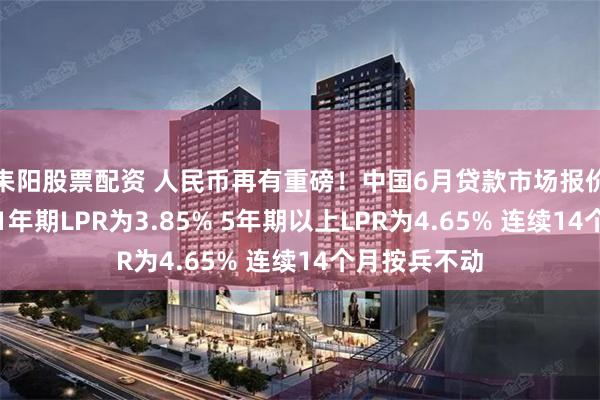 耒阳股票配资 人民币再有重磅！中国6月贷款市场报价利率出炉：1年期LPR为3.85% 5年期以上LPR为4.65% 连续14个月按兵不动