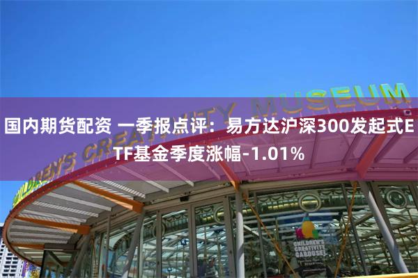 国内期货配资 一季报点评：易方达沪深300发起式ETF基金季度涨幅-1.01%
