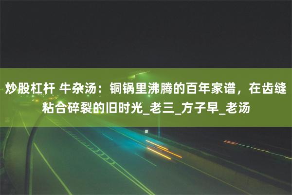 炒股杠杆 牛杂汤：铜锅里沸腾的百年家谱，在齿缝粘合碎裂的旧时光_老三_方子早_老汤