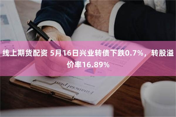 线上期货配资 5月16日兴业转债下跌0.7%，转股溢价率16.89%