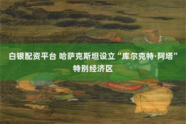 白银配资平台 哈萨克斯坦设立“库尔克特·阿塔”特别经济区