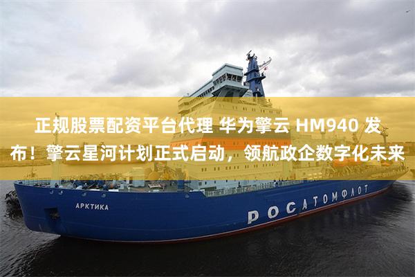 正规股票配资平台代理 华为擎云 HM940 发布！擎云星河计划正式启动，领航政企数字化未来