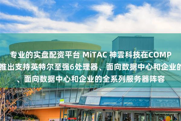 专业的实盘配资平台 MiTAC 神雲科技在COMPUTEX 2025展会上推出支持英特尔至强6处理器、面向数据中心和企业的全系列服务器阵容
