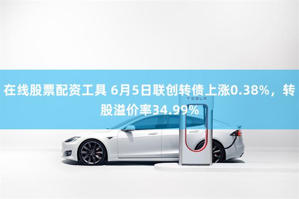 在线股票配资工具 6月5日联创转债上涨0.38%，转股溢价率34.99%