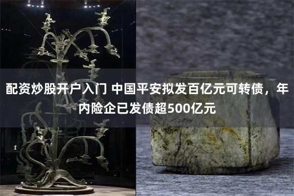 配资炒股开户入门 中国平安拟发百亿元可转债，年内险企已发债超500亿元