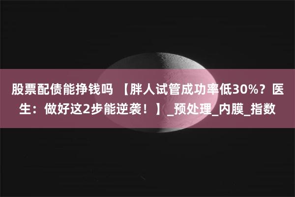 股票配债能挣钱吗 【胖人试管成功率低30%？医生：做好这2步能逆袭！】_预处理_内膜_指数