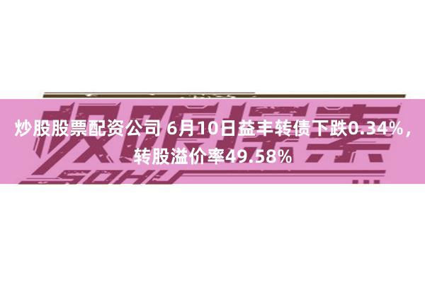 炒股股票配资公司 6月10日益丰转债下跌0.34%，转股溢价率49.58%