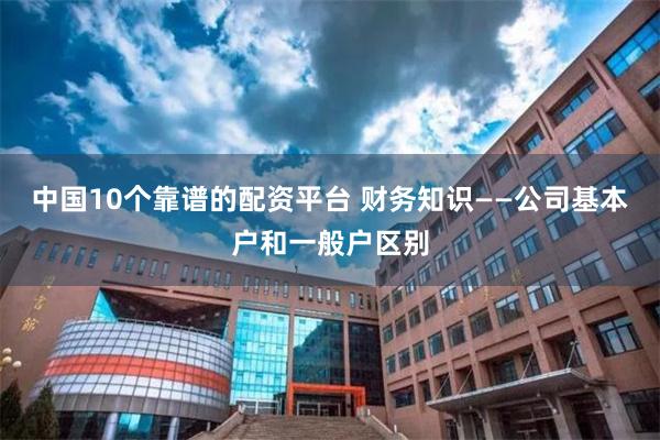 中国10个靠谱的配资平台 财务知识——公司基本户和一般户区别