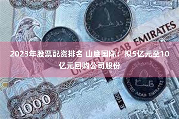 2023年股票配资排名 山鹰国际：拟5亿元至10亿元回购公司股份