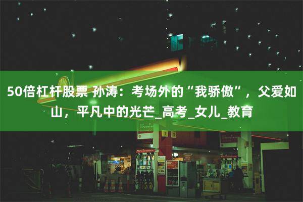 50倍杠杆股票 孙涛：考场外的“我骄傲”，父爱如山，平凡中的光芒_高考_女儿_教育