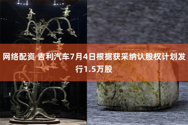 网络配资 吉利汽车7月4日根据获采纳认股权计划发行1.5万股