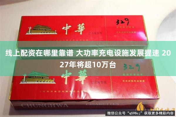 线上配资在哪里靠谱 大功率充电设施发展提速 2027年将超10万台